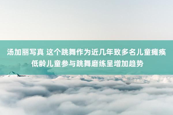 汤加丽写真 这个跳舞作为近几年致多名儿童瘫痪 低龄儿童参与跳舞磨练呈增加趋势