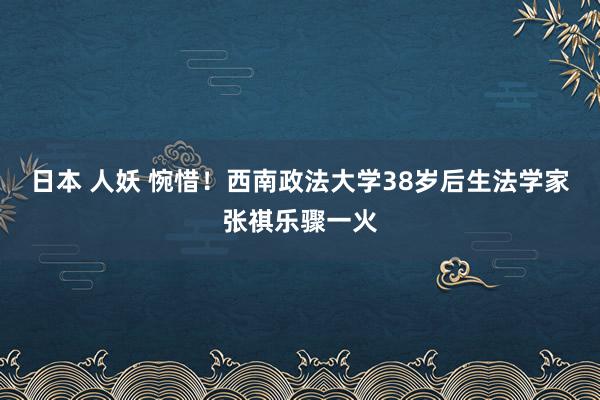 日本 人妖 惋惜！西南政法大学38岁后生法学家张祺乐骤一火