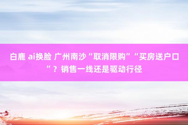 白鹿 ai换脸 广州南沙“取消限购”“买房送户口”？销售一线还是驱动行径