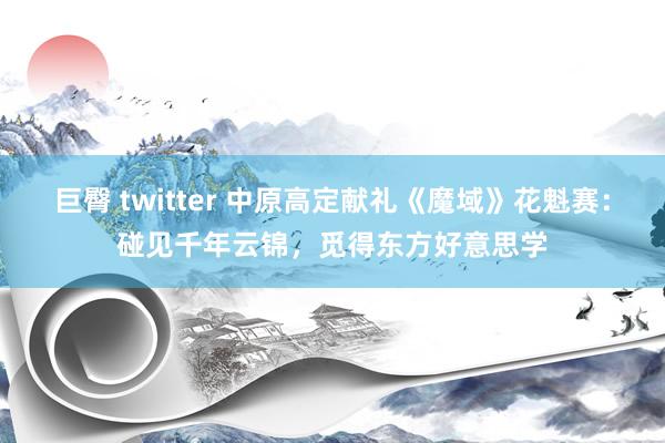 巨臀 twitter 中原高定献礼《魔域》花魁赛：碰见千年云锦，觅得东方好意思学