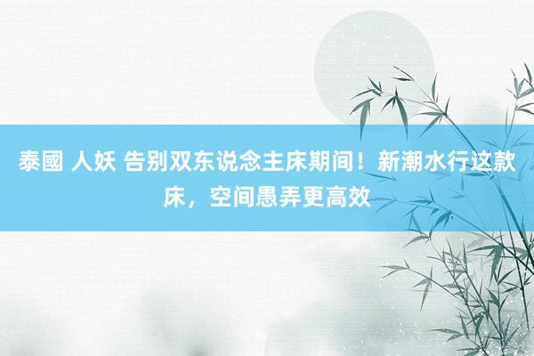 泰國 人妖 告别双东说念主床期间！新潮水行这款床，空间愚弄更高效