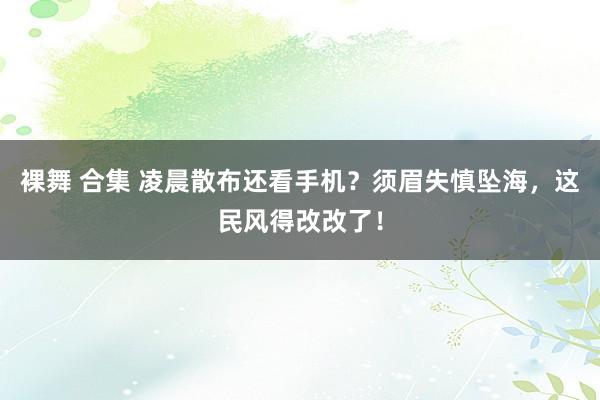 裸舞 合集 凌晨散布还看手机？须眉失慎坠海，这民风得改改了！