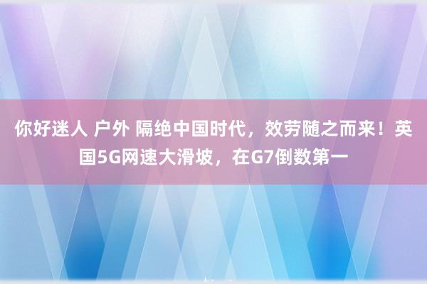 你好迷人 户外 隔绝中国时代，效劳随之而来！英国5G网速大滑坡，在G7倒数第一