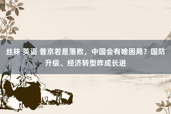 丝袜 英语 普京若是落败，中国会有啥困局？国防升级、经济转型咋成长进