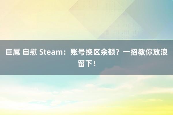 巨屌 自慰 Steam：账号换区余额？一招教你放浪留下！