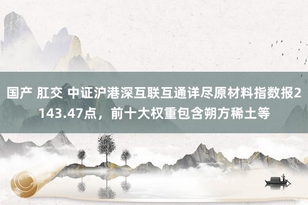 国产 肛交 中证沪港深互联互通详尽原材料指数报2143.47点，前十大权重包含朔方稀土等