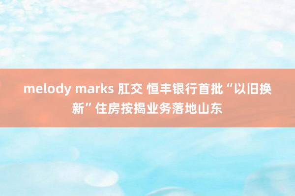 melody marks 肛交 恒丰银行首批“以旧换新”住房按揭业务落地山东