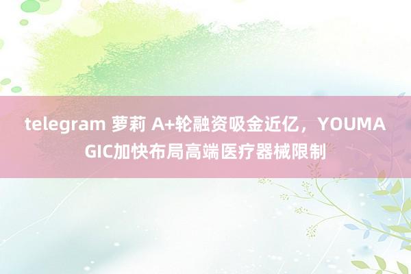 telegram 萝莉 A+轮融资吸金近亿，YOUMAGIC加快布局高端医疗器械限制