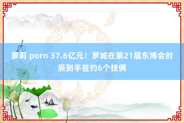 萝莉 porn 37.6亿元！罗城在第21届东博会时辰到手签约6个技俩