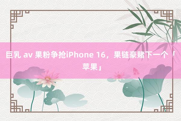 巨乳 av 果粉争抢iPhone 16，果链豪赌下一个「 苹果」