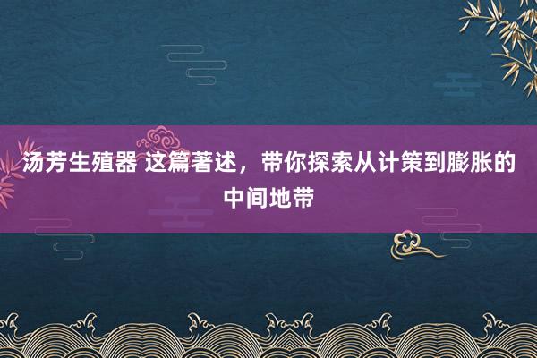 汤芳生殖器 这篇著述，带你探索从计策到膨胀的中间地带