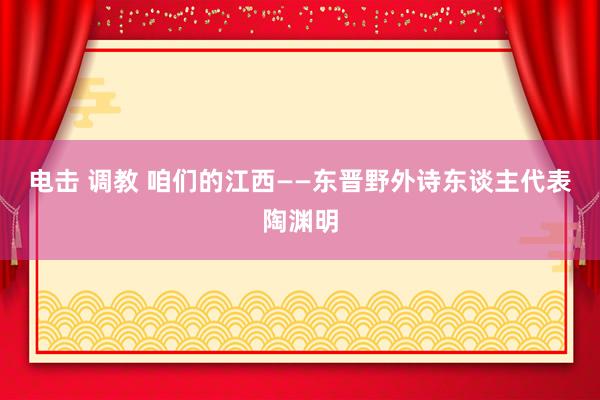 电击 调教 咱们的江西——东晋野外诗东谈主代表陶渊明