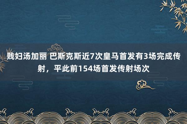 贱妇汤加丽 巴斯克斯近7次皇马首发有3场完成传射，平此前154场首发传射场次