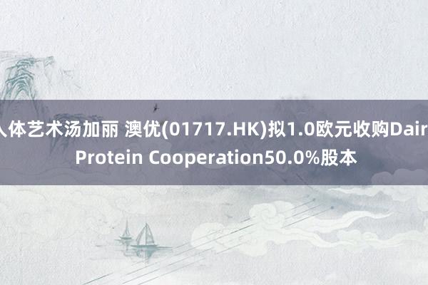 人体艺术汤加丽 澳优(01717.HK)拟1.0欧元收购Dairy Protein Cooperation50.0%股本