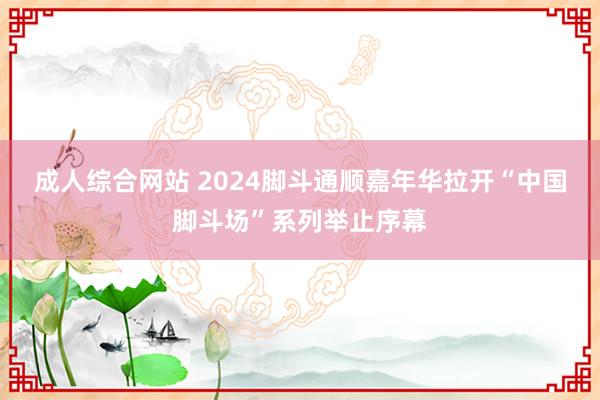 成人综合网站 2024脚斗通顺嘉年华拉开“中国脚斗场”系列举止序幕