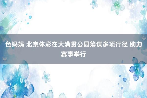 色妈妈 北京体彩在大满贯公园筹谋多项行径 助力赛事举行