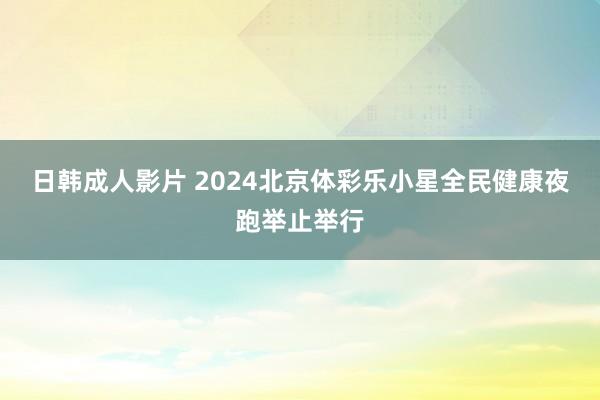 日韩成人影片 2024北京体彩乐小星全民健康夜跑举止举行