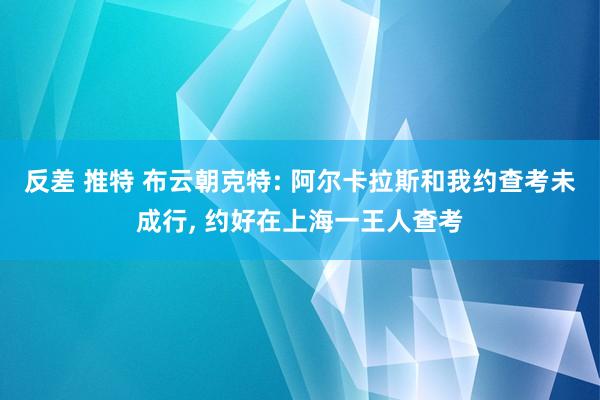 反差 推特 布云朝克特: 阿尔卡拉斯和我约查考未成行， 约好在上海一王人查考