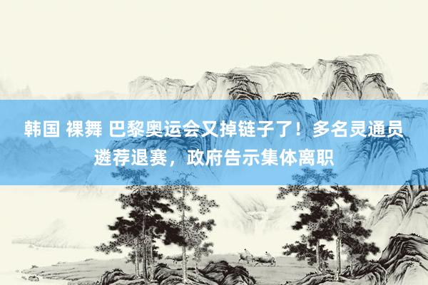 韩国 裸舞 巴黎奥运会又掉链子了！多名灵通员遴荐退赛，政府告示集体离职