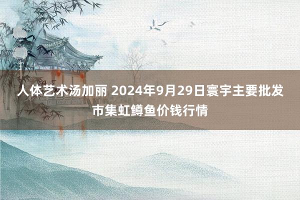 人体艺术汤加丽 2024年9月29日寰宇主要批发市集虹鳟鱼价钱行情