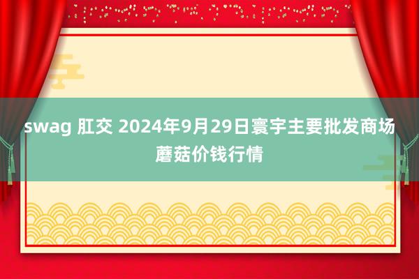 swag 肛交 2024年9月29日寰宇主要批发商场蘑菇价钱行情