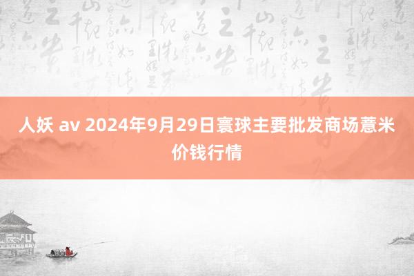 人妖 av 2024年9月29日寰球主要批发商场薏米价钱行情