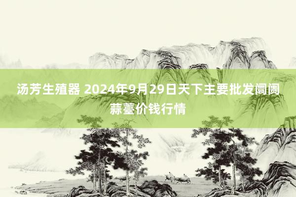 汤芳生殖器 2024年9月29日天下主要批发阛阓蒜薹价钱行情