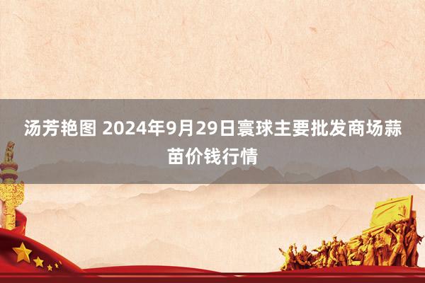 汤芳艳图 2024年9月29日寰球主要批发商场蒜苗价钱行情