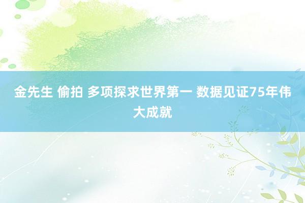 金先生 偷拍 多项探求世界第一 数据见证75年伟大成就