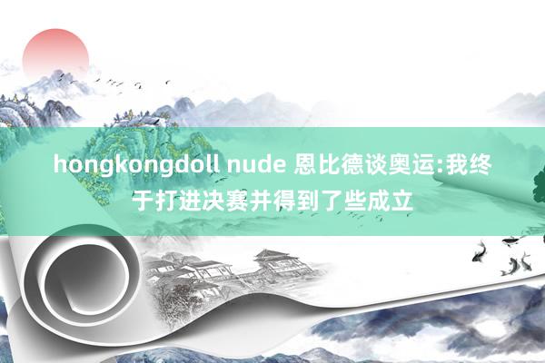 hongkongdoll nude 恩比德谈奥运:我终于打进决赛并得到了些成立