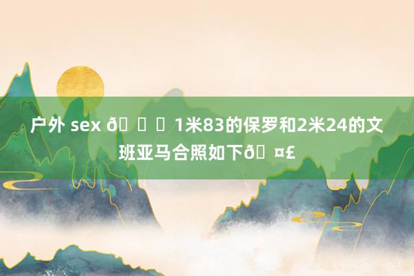 户外 sex 😆1米83的保罗和2米24的文班亚马合照如下🤣