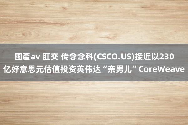 國產av 肛交 传念念科(CSCO.US)接近以230亿好意思元估值投资英伟达“亲男儿”CoreWeave