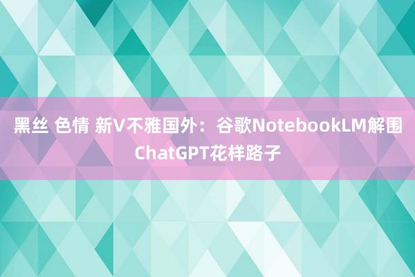 黑丝 色情 新V不雅国外：谷歌NotebookLM解围ChatGPT花样路子