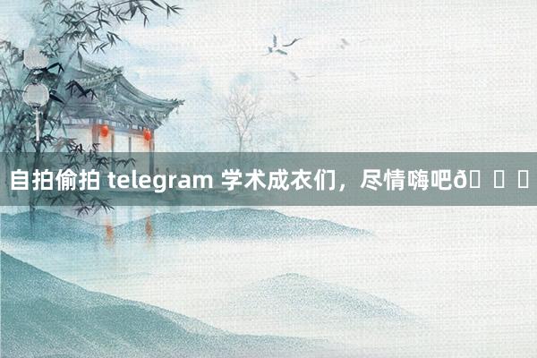 自拍偷拍 telegram 学术成衣们，尽情嗨吧😝