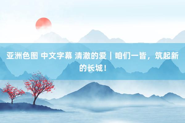 亚洲色图 中文字幕 清澈的爱｜咱们一皆，筑起新的长城！