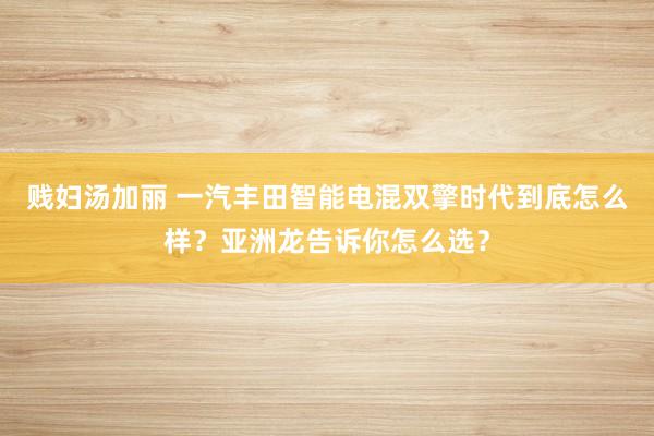 贱妇汤加丽 一汽丰田智能电混双擎时代到底怎么样？亚洲龙告诉你怎么选？