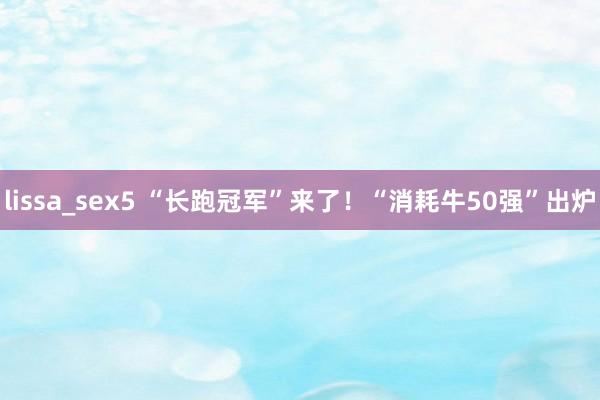 lissa_sex5 “长跑冠军”来了！“消耗牛50强”出炉