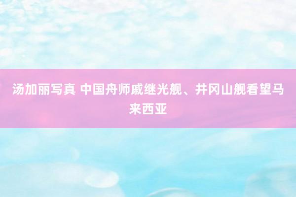 汤加丽写真 中国舟师戚继光舰、井冈山舰看望马来西亚