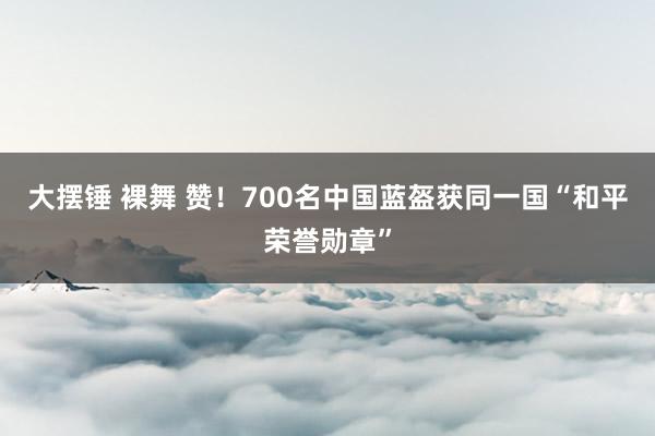 大摆锤 裸舞 赞！700名中国蓝盔获同一国“和平荣誉勋章”