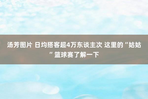 汤芳图片 日均搭客超4万东谈主次 这里的“姑姑”篮球赛了解一下