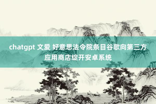 chatgpt 文爱 好意思法令院条目谷歌向第三方应用商店绽开安卓系统