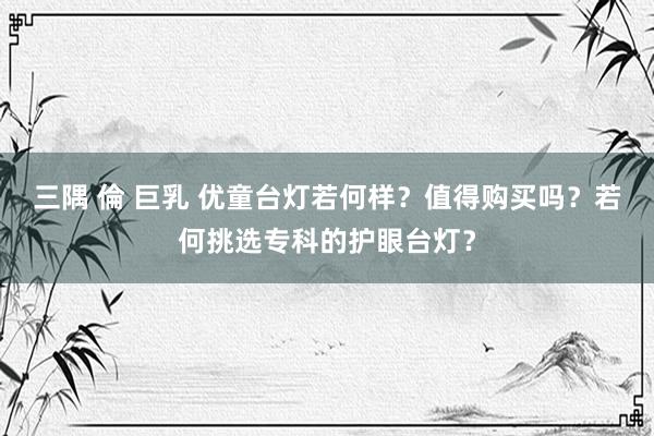 三隅 倫 巨乳 优童台灯若何样？值得购买吗？若何挑选专科的护眼台灯？