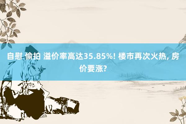 自慰 偷拍 溢价率高达35.85%! 楼市再次火热， 房价要涨?