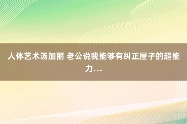 人体艺术汤加丽 老公说我能够有纠正屋子的超能力…