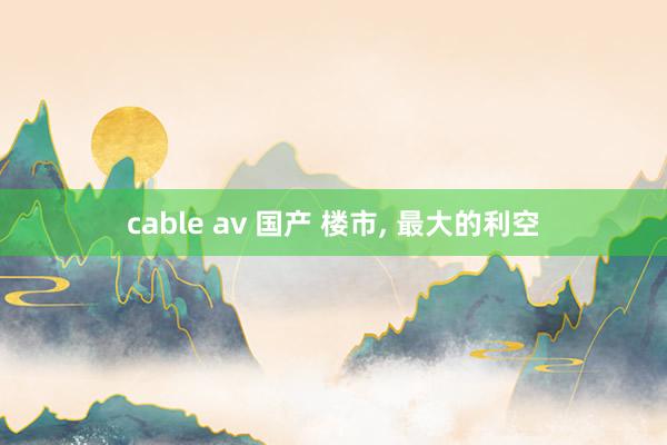 cable av 国产 楼市， 最大的利空