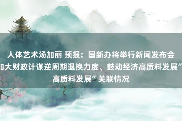 人体艺术汤加丽 预报：国新办将举行新闻发布会，先容“加大财政计谋逆周期退换力度、鼓动经济高质料发展”关联情况