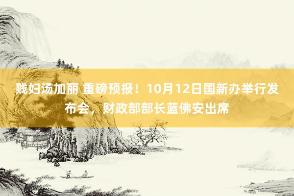 贱妇汤加丽 重磅预报！10月12日国新办举行发布会，财政部部长蓝佛安出席