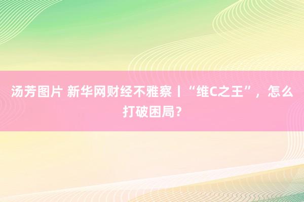 汤芳图片 新华网财经不雅察丨“维C之王”，怎么打破困局？