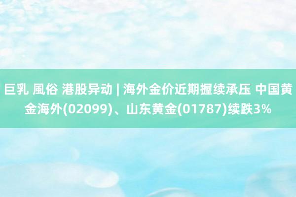 巨乳 風俗 港股异动 | 海外金价近期握续承压 中国黄金海外(02099)、山东黄金(01787)续跌3%