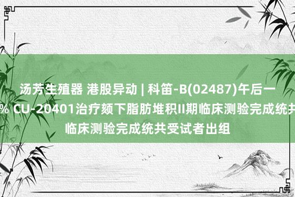 汤芳生殖器 港股异动 | 科笛-B(02487)午后一度飙升逾41% CU-20401治疗颏下脂肪堆积II期临床测验完成统共受试者出组